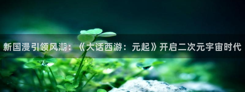 bb电子平台：新国漫引领风潮：《大话西游：元起》开启二次元宇宙时代